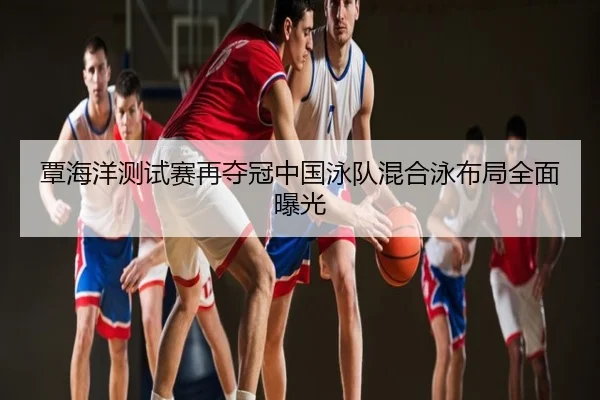 覃海洋测试赛再夺冠中国泳队混合泳布局全面曝光