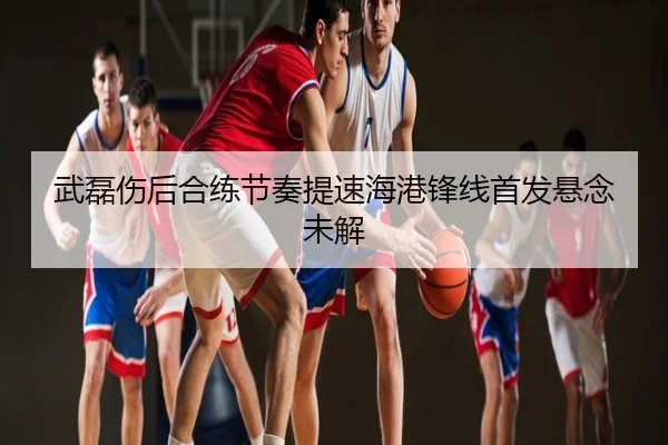武磊伤后合练节奏提速海港锋线首发悬念未解