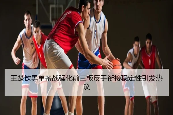 王楚钦男单备战强化前三板反手衔接稳定性引发热议
