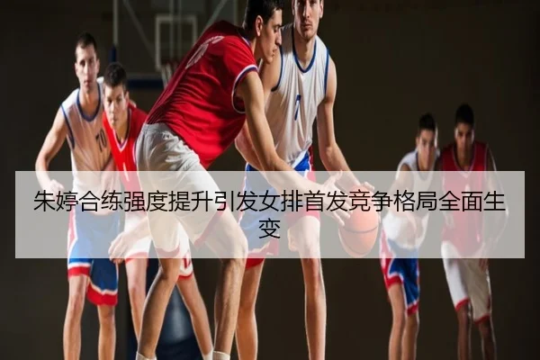 朱婷合练强度提升引发女排首发竞争格局全面生变