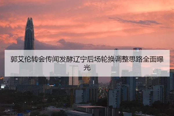 郭艾伦转会传闻发酵辽宁后场轮换调整思路全面曝光