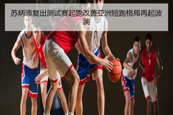苏炳添复出测试赛起跑改善亚洲短跑格局再起波澜