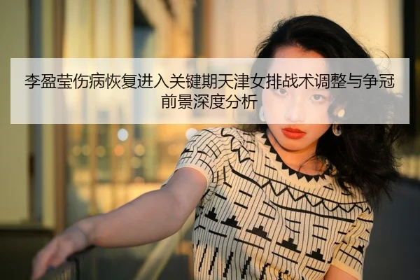 李盈莹伤病恢复进入关键期天津女排战术调整与争冠前景深度分析