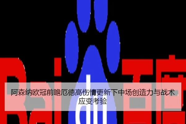 阿森纳欧冠前瞻厄德高伤情更新下中场创造力与战术应变考验