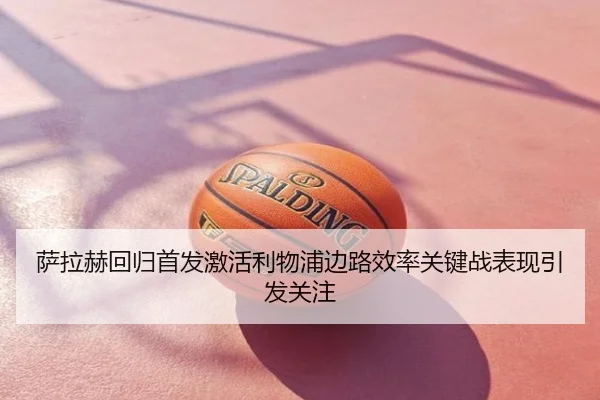 萨拉赫回归首发激活利物浦边路效率关键战表现引发关注